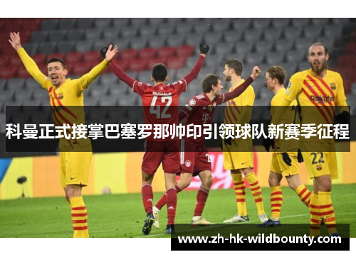 科曼正式接掌巴塞罗那帅印引领球队新赛季征程