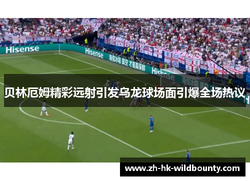 贝林厄姆精彩远射引发乌龙球场面引爆全场热议